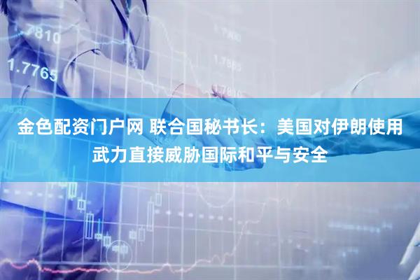 金色配资门户网 联合国秘书长：美国对伊朗使用武力直接威胁国际和平与安全