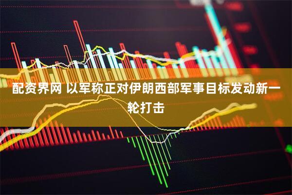配资界网 以军称正对伊朗西部军事目标发动新一轮打击