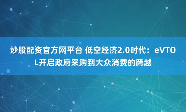 炒股配资官方网平台 低空经济2.0时代：eVTOL开启政府采购到大众消费的跨越