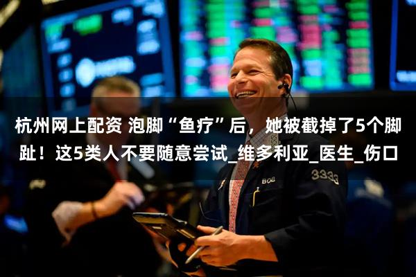 杭州网上配资 泡脚“鱼疗”后，她被截掉了5个脚趾！这5类人不要随意尝试_维多利亚_医生_伤口