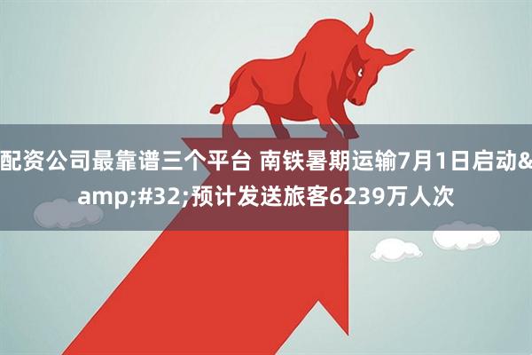 配资公司最靠谱三个平台 南铁暑期运输7月1日启动&#32;预计发送旅客6239万人次
