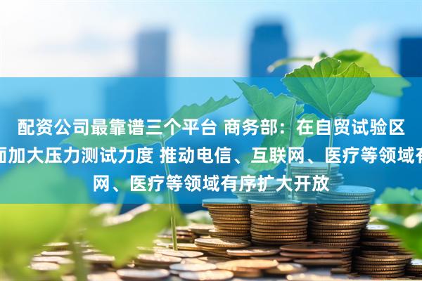 配资公司最靠谱三个平台 商务部：在自贸试验区市场准入方面加大压力测试力度 推动电信、互联网、医疗等领域有序扩大开放