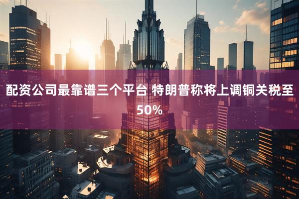 配资公司最靠谱三个平台 特朗普称将上调铜关税至50%