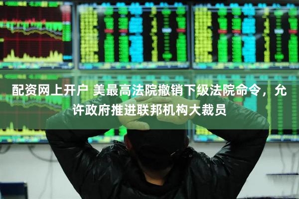 配资网上开户 美最高法院撤销下级法院命令，允许政府推进联邦机构大裁员