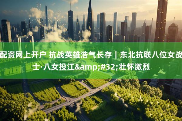 配资网上开户 抗战英雄浩气长存｜东北抗联八位女战士·八女投江&#32;壮怀激烈
