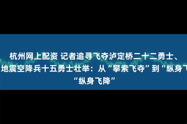 杭州网上配资 记者追寻飞夺泸定桥二十二勇士、汶川地震空降兵十五勇士壮举：从“攀索飞夺”到“纵身飞降”