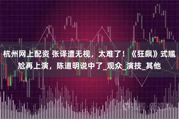杭州网上配资 张译遭无视，太难了！《狂飙》式尴尬再上演，陈道明说中了_观众_演技_其他