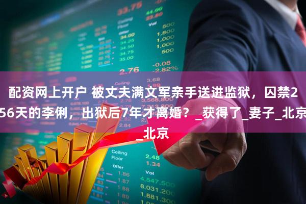 配资网上开户 被丈夫满文军亲手送进监狱，囚禁256天的李俐，出狱后7年才离婚？_获得了_妻子_北京