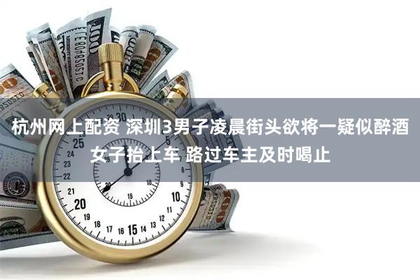 杭州网上配资 深圳3男子凌晨街头欲将一疑似醉酒女子抬上车 路过车主及时喝止