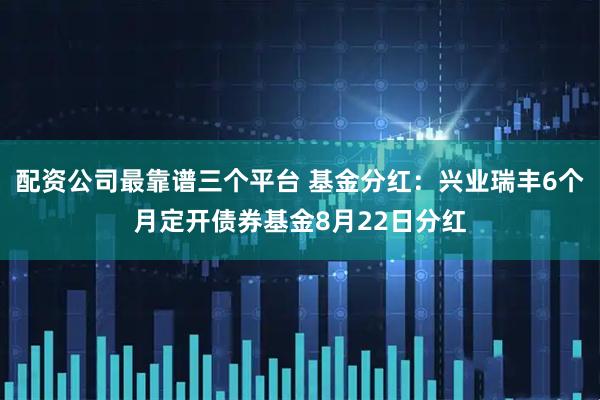 配资公司最靠谱三个平台 基金分红：兴业瑞丰6个月定开债券基金8月22日分红