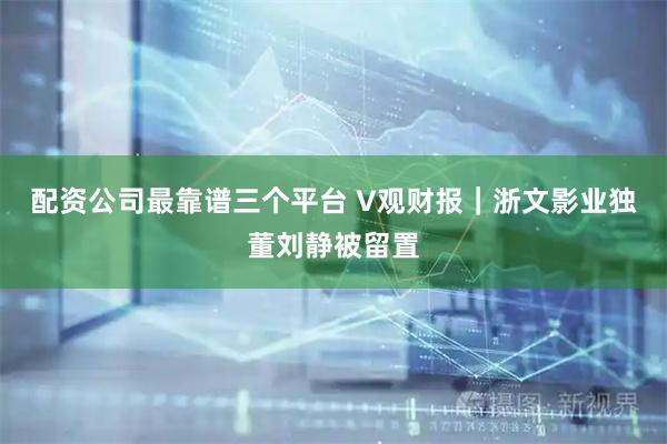 配资公司最靠谱三个平台 V观财报｜浙文影业独董刘静被留置