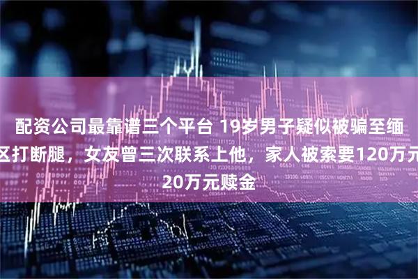 配资公司最靠谱三个平台 19岁男子疑似被骗至缅北园区打断腿,女友曾三次联系上他,家人被索要120万元赎金