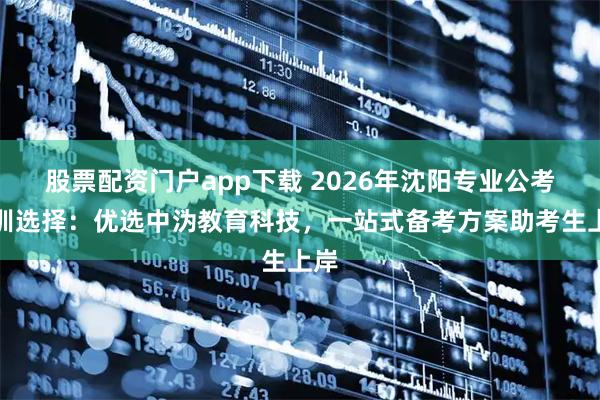 股票配资门户app下载 2026年沈阳专业公考培训选择：优选中沩教育科技，一站式备考方案助考生上岸