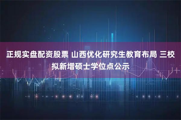 正规实盘配资股票 山西优化研究生教育布局 三校拟新增硕士学位点公示