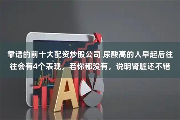 靠谱的前十大配资炒股公司 尿酸高的人早起后往往会有4个表现，若你都没有，说明肾脏还不错