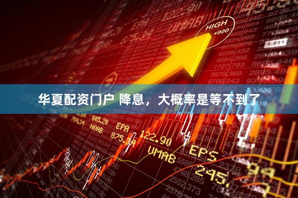 华夏配资门户 降息，大概率是等不到了