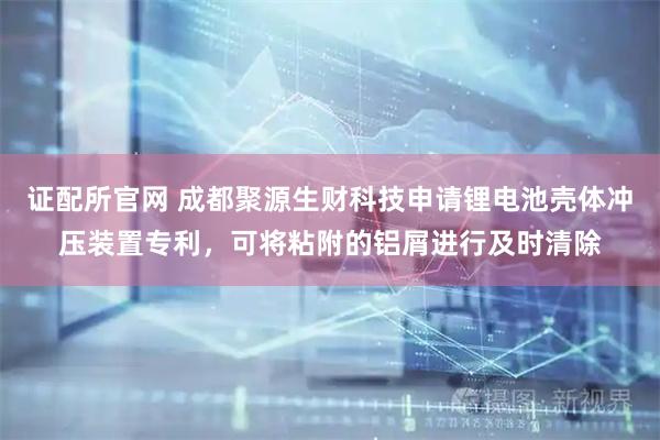 证配所官网 成都聚源生财科技申请锂电池壳体冲压装置专利，可将粘附的铝屑进行及时清除