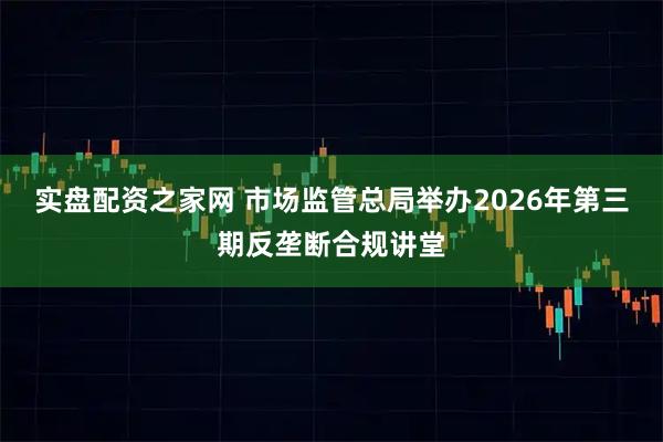 实盘配资之家网 市场监管总局举办2026年第三期反垄断合规讲堂
