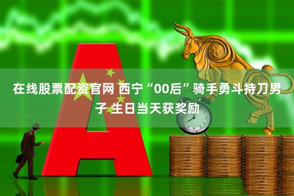 在线股票配资官网 西宁“00后”骑手勇斗持刀男子 生日当天获奖励