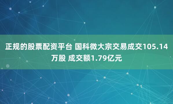 正规的股票配资平台 国科微大宗交易成交105.14万股 成交额1.79亿元